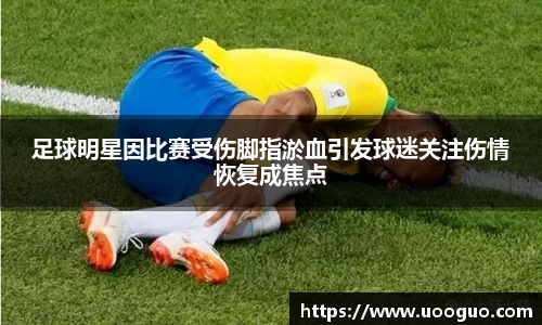 足球明星因比赛受伤脚指淤血引发球迷关注伤情恢复成焦点